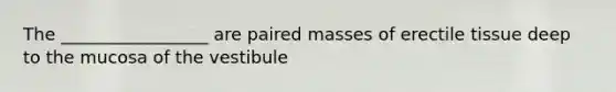 The _________________ are paired masses of erectile tissue deep to the mucosa of the vestibule