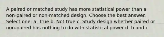 A paired or matched study has more statistical power than a non-paired or non-matched design. Choose the best answer. Select one: a. True b. Not true c. Study design whether paired or non-paired has nothing to do with statistical power d. b and c