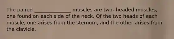 The paired _______________ muscles are two- headed muscles, one found on each side of the neck. Of the two heads of each muscle, one arises from the sternum, and the other arises from the clavicle.