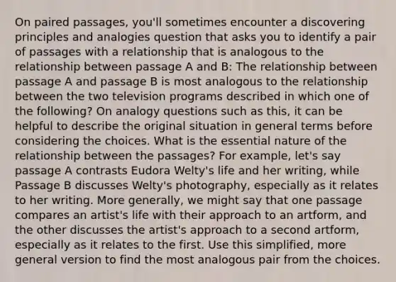 On paired passages, you'll sometimes encounter a discovering principles and analogies question that asks you to identify a pair of passages with a relationship that is analogous to the relationship between passage A and B: The relationship between passage A and passage B is most analogous to the relationship between the two television programs described in which one of the following? On analogy questions such as this, it can be helpful to describe the original situation in general terms before considering the choices. What is the essential nature of the relationship between the passages? For example, let's say passage A contrasts Eudora Welty's life and her writing, while Passage B discusses Welty's photography, especially as it relates to her writing. More generally, we might say that one passage compares an artist's life with their approach to an artform, and the other discusses the artist's approach to a second artform, especially as it relates to the first. Use this simplified, more general version to find the most analogous pair from the choices.