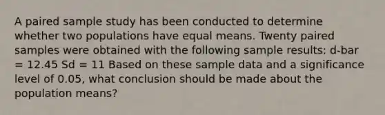 A paired sample study has been conducted to determine whether two populations have equal means. Twenty paired samples were obtained with the following sample results: d-bar = 12.45 Sd = 11 Based on these sample data and a significance level of 0.05, what conclusion should be made about the population means?