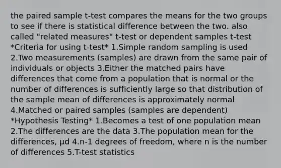 the paired sample t-test compares the means for the two groups to see if there is statistical difference between the two. also called "related measures" t-test or dependent samples t-test *Criteria for using t-test* 1.Simple random sampling is used 2.Two measurements (samples) are drawn from the same pair of individuals or objects 3.Either the matched pairs have differences that come from a population that is normal or the number of differences is sufficiently large so that distribution of the sample mean of differences is approximately normal 4.Matched or paired samples (samples are dependent) *Hypothesis Testing* 1.Becomes a test of one population mean 2.The differences are the data 3.The population mean for the differences, μd 4.n-1 degrees of freedom, where n is the number of differences 5.T-test statistics