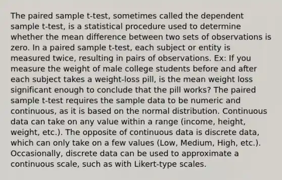 The paired sample t-test, sometimes called the dependent sample t-test, is a statistical procedure used to determine whether the mean difference between two sets of observations is zero. In a paired sample t-test, each subject or entity is measured twice, resulting in pairs of observations. Ex: If you measure the weight of male college students before and after each subject takes a weight-loss pill, is the mean weight loss significant enough to conclude that the pill works? The paired sample t-test requires the sample data to be numeric and continuous, as it is based on the normal distribution. Continuous data can take on any value within a range (income, height, weight, etc.). The opposite of continuous data is discrete data, which can only take on a few values (Low, Medium, High, etc.). Occasionally, discrete data can be used to approximate a continuous scale, such as with Likert-type scales.