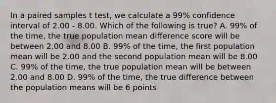 In a paired samples t test, we calculate a 99% confidence interval of 2.00 - 8.00. Which of the following is true? A. 99% of the time, the true population mean difference score will be between 2.00 and 8.00 B. 99% of the time, the first population mean will be 2.00 and the second population mean will be 8.00 C. 99% of the time, the true population mean will be between 2.00 and 8.00 D. 99% of the time, the true difference between the population means will be 6 points