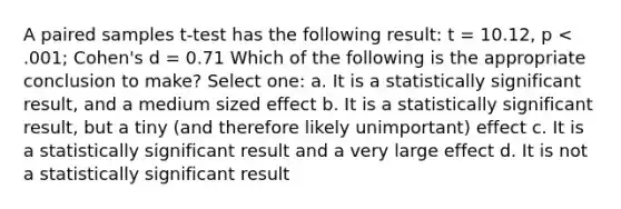 A paired samples t-test has the following result: t = 10.12, p < .001; Cohen's d = 0.71 Which of the following is the appropriate conclusion to make? Select one: a. It is a statistically significant result, and a medium sized effect b. It is a statistically significant result, but a tiny (and therefore likely unimportant) effect c. It is a statistically significant result and a very large effect d. It is not a statistically significant result