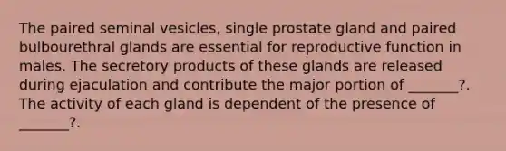 The paired seminal vesicles, single prostate gland and paired bulbourethral glands are essential for reproductive function in males. The secretory products of these glands are released during ejaculation and contribute the major portion of _______?. The activity of each gland is dependent of the presence of _______?.