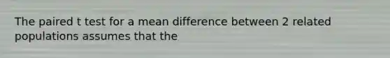 The paired t test for a mean difference between 2 related populations assumes that the