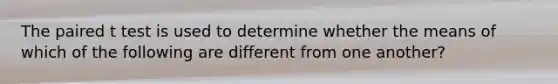 The paired t test is used to determine whether the means of which of the following are different from one another?