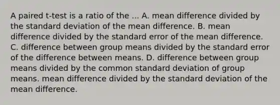 A paired t-test is a ratio of the ... A. mean difference divided by the <a href='https://www.questionai.com/knowledge/kqGUr1Cldy-standard-deviation' class='anchor-knowledge'>standard deviation</a> of the mean difference. B. mean difference divided by the standard error of the mean difference. C. difference between group means divided by the standard error of the difference between means. D. difference between group means divided by the common standard deviation of group means. mean difference divided by the standard deviation of the mean difference.