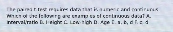 The paired t-test requires data that is numeric and continuous. Which of the following are examples of continuous data? A. Interval/ratio B. Height C. Low-high D. Age E. a, b, d F. c, d