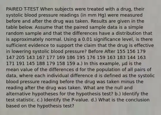 PAIRED T-TEST When subjects were treated with a​ drug, their systolic <a href='https://www.questionai.com/knowledge/kD0HacyPBr-blood-pressure' class='anchor-knowledge'>blood pressure</a> readings​ (in mm​ Hg) were measured before and after the drug was taken. Results are given in the table below. Assume that the paired sample data is a simple random sample and that the differences have a distribution that is approximately normal. Using a 0.01 significance​ level, is there sufficient evidence to support the claim that the drug is effective in lowering systolic blood​ pressure? Before After 155 156 179 147 205 143 167 177 169 186 195 176 159 163 183 144 163 171 191 145 188 179 158 159 a.) In this​ example, μd is the mean value of the differences d for the population of all pairs of​ data, where each individual difference d is defined as the systolic blood pressure reading before the drug was taken minus the reading after the drug was taken. What are the null and alternative hypotheses for the hypothesis​ test? b.) Identify <a href='https://www.questionai.com/knowledge/kzeQt8hpQB-the-test-statistic' class='anchor-knowledge'>the test statistic</a>. c.) Identify the​ P-value. d.) What is the conclusion based on the hypothesis​ test?