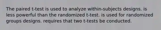 The paired t-test is used to analyze within-subjects designs. is less powerful than the randomized t-test. is used for randomized groups designs. requires that two t-tests be conducted.