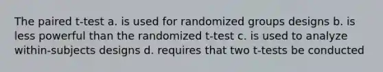 The paired t-test a. is used for randomized groups designs b. is less powerful than the randomized t-test c. is used to analyze within-subjects designs d. requires that two t-tests be conducted