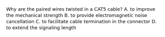 Why are the paired wires twisted in a CAT5 cable? A. to improve the mechanical strength B. to provide electromagnetic noise cancellation C. to facilitate cable termination in the connector D. to extend the signaling length