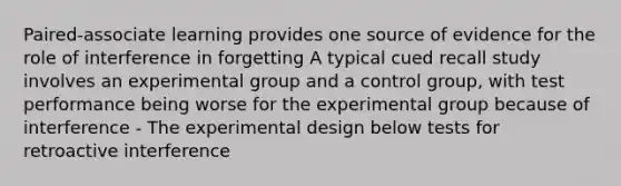 Paired‐associate learning provides one source of evidence for the role of interference in forgetting A typical cued recall study involves an experimental group and a control group, with test performance being worse for the experimental group because of interference - The experimental design below tests for retroactive interference