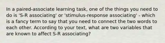 In a paired-associate learning task, one of the things you need to do is 'S-R associating' or 'stimulus-response associating' - which is a fancy term to say that you need to connect the two words to each other. According to your text, what are two variables that are known to affect S-R associating?