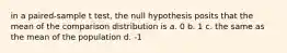 in a paired-sample t test, the null hypothesis posits that the mean of the comparison distribution is a. 0 b. 1 c. the same as the mean of the population d. -1