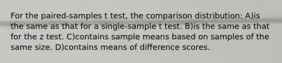 For the paired-samples t test, the comparison distribution: A)is the same as that for a single-sample t test. B)is the same as that for the z test. C)contains sample means based on samples of the same size. D)contains means of difference scores.