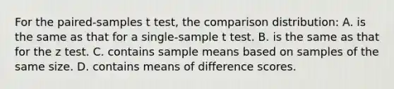 For the paired-samples t test, the comparison distribution: A. is the same as that for a single-sample t test. B. is the same as that for the z test. C. contains sample means based on samples of the same size. D. contains means of difference scores.