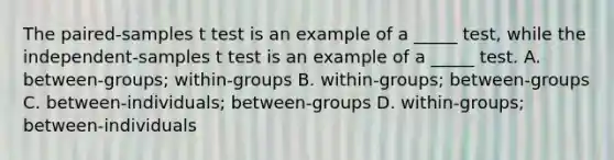 The paired-samples t test is an example of a _____ test, while the independent-samples t test is an example of a _____ test. A. between-groups; within-groups B. within-groups; between-groups C. between-individuals; between-groups D. within-groups; between-individuals