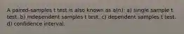 A paired-samples t test is also known as a(n): a) single sample t test. b) independent samples t test. c) dependent samples t test. d) confidence interval.