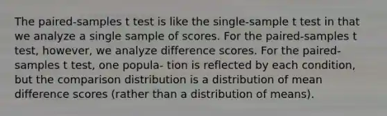 The paired-samples t test is like the single-sample t test in that we analyze a single sample of scores. For the paired-samples t test, however, we analyze difference scores. For the paired-samples t test, one popula- tion is reflected by each condition, but the comparison distribution is a distribution of mean difference scores (rather than a distribution of means).