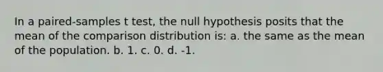 In a paired-samples t test, the null hypothesis posits that the mean of the comparison distribution is: a. the same as the mean of the population. b. 1. c. 0. d. -1.