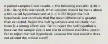 A paired-samples t test results in the following statistic: t(16) = 2.01. Using this test result, what decision should be made about a two-tailed hypothesis test at p = 0.05? Reject the null hypothesis and conclude that the mean difference is greater than expected. Reject the null hypothesis and conclude that there is a strong effect size. Fail to reject the null hypothesis because the sample size is too low to achieve statistical power. Fail to reject the null hypothesis because the test statistic does not exceed the critical cutoff.