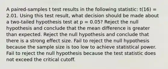 A paired-samples t test results in the following statistic: t(16) = 2.01. Using this test result, what decision should be made about a two-tailed hypothesis test at p = 0.05? Reject the null hypothesis and conclude that the mean difference is greater than expected. Reject the null hypothesis and conclude that there is a strong effect size. Fail to reject the null hypothesis because the sample size is too low to achieve statistical power. Fail to reject the null hypothesis because the test statistic does not exceed the critical cutoff.