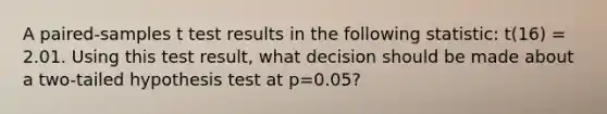 A paired-samples t test results in the following statistic: t(16) = 2.01. Using this test result, what decision should be made about a two-tailed hypothesis test at p=0.05?