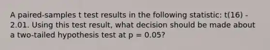 A paired-samples t test results in the following statistic: t(16) - 2.01. Using this test result, what decision should be made about a two-tailed hypothesis test at p = 0.05?