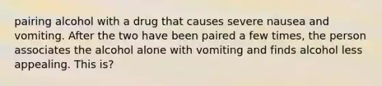 pairing alcohol with a drug that causes severe nausea and vomiting. After the two have been paired a few times, the person associates the alcohol alone with vomiting and finds alcohol less appealing. This is?