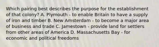 Which pairing best describes the purpose for the establishment of that colony? A. Plymouth - to enable Britain to have a supply of iron and timber B. New Amsterdam - to become a major area of business and trade C. Jamestown - provide land for settlers from other areas of America D. Massachusetts Bay - for economic and political freedoms