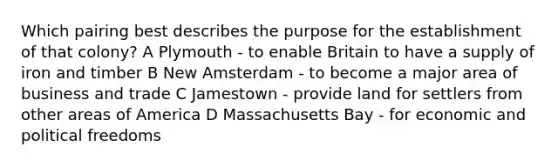 Which pairing best describes the purpose for the establishment of that colony? A Plymouth - to enable Britain to have a supply of iron and timber B New Amsterdam - to become a major area of business and trade C Jamestown - provide land for settlers from other areas of America D Massachusetts Bay - for economic and political freedoms