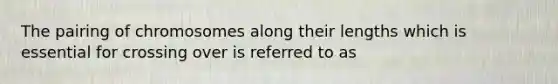 The pairing of chromosomes along their lengths which is essential for crossing over is referred to as