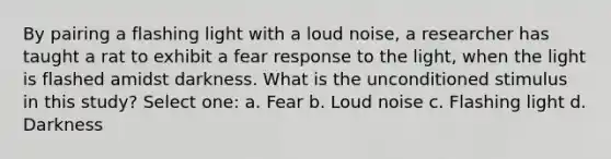 By pairing a flashing light with a loud noise, a researcher has taught a rat to exhibit a fear response to the light, when the light is flashed amidst darkness. What is the unconditioned stimulus in this study? Select one: a. Fear b. Loud noise c. Flashing light d. Darkness