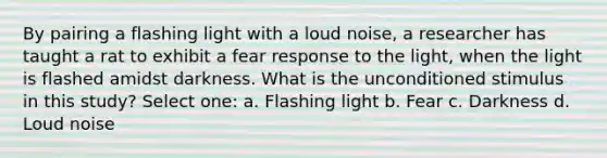 By pairing a flashing light with a loud noise, a researcher has taught a rat to exhibit a fear response to the light, when the light is flashed amidst darkness. What is the unconditioned stimulus in this study? Select one: a. Flashing light b. Fear c. Darkness d. Loud noise