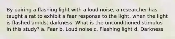 By pairing a flashing light with a loud noise, a researcher has taught a rat to exhibit a fear response to the light, when the light is flashed amidst darkness. What is the unconditioned stimulus in this study? a. Fear b. Loud noise c. Flashing light d. Darkness