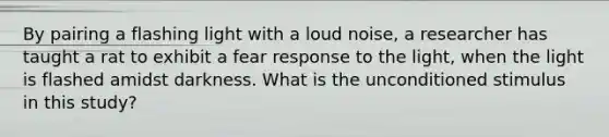 By pairing a flashing light with a loud noise, a researcher has taught a rat to exhibit a fear response to the light, when the light is flashed amidst darkness. What is the unconditioned stimulus in this study?