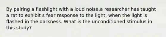 By pairing a flashlight with a loud noise,a researcher has taught a rat to exhibit s fear response to the light, when the light is flashed in the darkness. What is the unconditioned stimulus in this study?