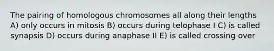 The pairing of homologous chromosomes all along their lengths A) only occurs in mitosis B) occurs during telophase I C) is called synapsis D) occurs during anaphase II E) is called crossing over