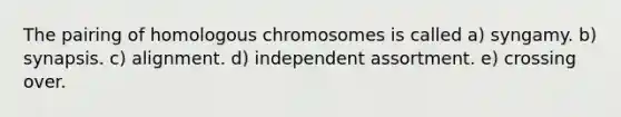 The pairing of homologous chromosomes is called a) syngamy. b) synapsis. c) alignment. d) independent assortment. e) crossing over.