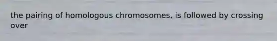 the pairing of homologous chromosomes, is followed by crossing over