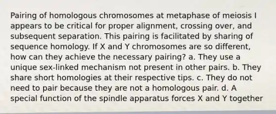 Pairing of homologous chromosomes at metaphase of meiosis I appears to be critical for proper alignment, crossing over, and subsequent separation. This pairing is facilitated by sharing of sequence homology. If X and Y chromosomes are so different, how can they achieve the necessary pairing? a. They use a unique sex-linked mechanism not present in other pairs. b. They share short homologies at their respective tips. c. They do not need to pair because they are not a homologous pair. d. A special function of the spindle apparatus forces X and Y together