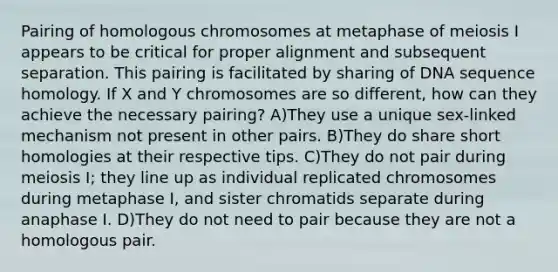 Pairing of homologous chromosomes at metaphase of meiosis I appears to be critical for proper alignment and subsequent separation. This pairing is facilitated by sharing of DNA sequence homology. If X and Y chromosomes are so different, how can they achieve the necessary pairing? A)They use a unique sex-linked mechanism not present in other pairs. B)They do share short homologies at their respective tips. C)They do not pair during meiosis I; they line up as individual replicated chromosomes during metaphase I, and sister chromatids separate during anaphase I. D)They do not need to pair because they are not a homologous pair.