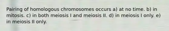 Pairing of homologous chromosomes occurs a) at no time. b) in mitosis. c) in both meiosis I and meiosis II. d) in meiosis I only. e) in meiosis II only.