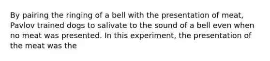 By pairing the ringing of a bell with the presentation of meat, Pavlov trained dogs to salivate to the sound of a bell even when no meat was presented. In this experiment, the presentation of the meat was the