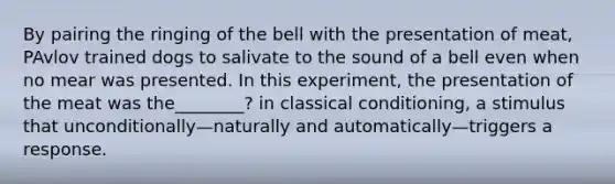 By pairing the ringing of the bell with the presentation of meat, PAvlov trained dogs to salivate to the sound of a bell even when no mear was presented. In this experiment, the presentation of the meat was the________? in classical conditioning, a stimulus that unconditionally—naturally and automatically—triggers a response.