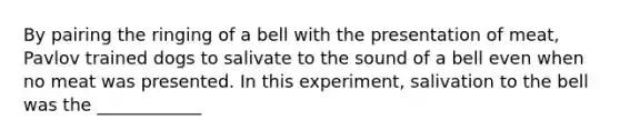 By pairing the ringing of a bell with the presentation of meat, Pavlov trained dogs to salivate to the sound of a bell even when no meat was presented. In this experiment, salivation to the bell was the ____________