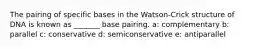 The pairing of specific bases in the Watson-Crick structure of DNA is known as _______ base pairing. a: complementary b: parallel c: conservative d: semiconservative e: antiparallel